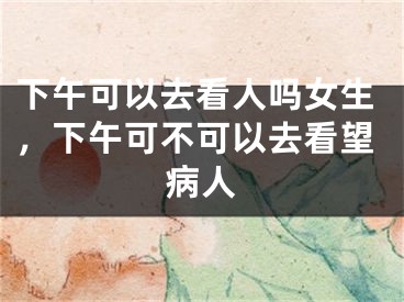 下午可以去看人吗女生,下午可不可以去看望病人