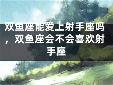 双鱼座能爱上射手座吗,双鱼座会不会喜欢射手座