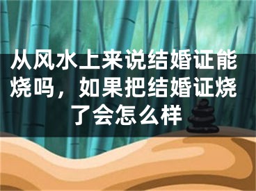 从风水上来说结婚证能烧吗，如果把结婚证烧了会怎么样