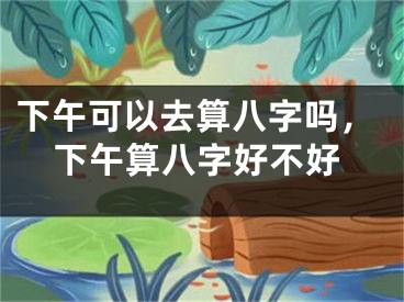 下午可以去算八字吗，下午算八字好不好