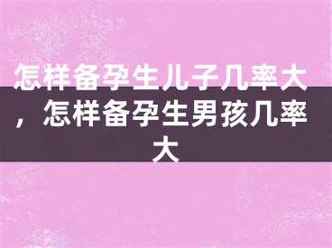 怎样备孕生儿子几率大，怎样备孕生男孩几率大
