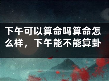 下午可以算命吗算命怎么样,下午能不能算卦