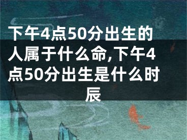 下午4点50分出生的人属于什么命,下午4点50分出生是什么时辰