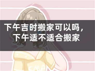 下午吉时搬家可以吗,下午适不适合搬家