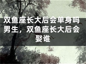 双鱼座长大后会单身吗男生，双鱼座长大后会娶谁