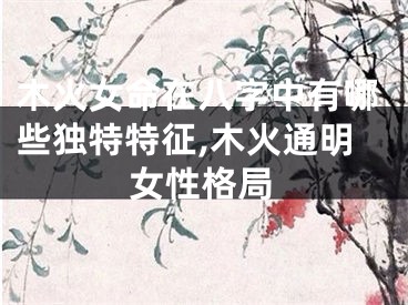 木火女命在八字中有哪些独特特征,木火通明女性格局