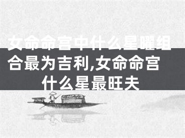 女命命宫中什么星曜组合最为吉利,女命命宫什么星最旺夫