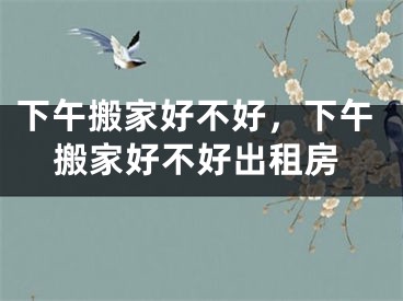 下午搬家好不好，下午搬家好不好出租房