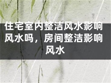 住宅室内整洁风水影响风水吗，房间整洁影响风水