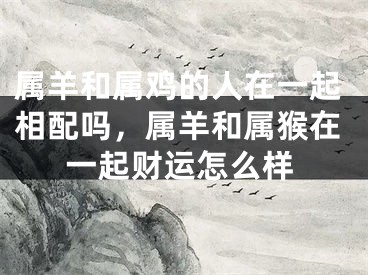属羊和属鸡的人在一起相配吗,属羊和属猴在一起财运怎么样