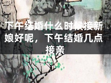 下午结婚什么时候接新娘好呢,下午结婚几点接亲