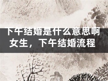 下午结婚是什么意思啊女生，下午结婚流程