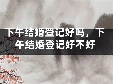 下午结婚登记好吗，下午结婚登记好不好