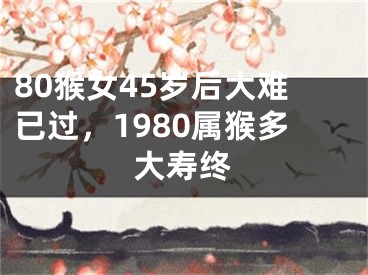 80猴女45岁后大难已过，1980属猴多大寿终