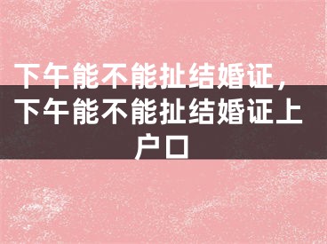 下午能不能扯结婚证,下午能不能扯结婚证上户口