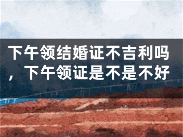 下午领结婚证不吉利吗，下午领证是不是不好