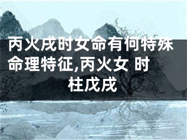 丙火戌时女命有何特殊命理特征,丙火女 时柱戊戌