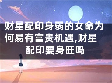 财星配印身弱的女命为何易有富贵机遇,财星配印要身旺吗