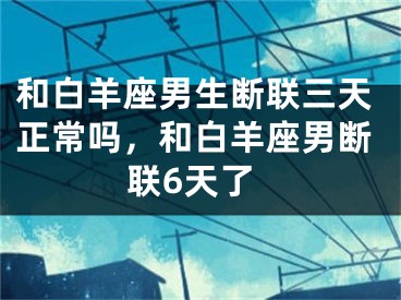 和白羊座男生断联三天正常吗,和白羊座男断联6天了