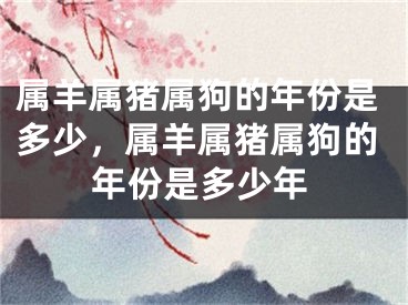 属羊属猪属狗的年份是多少,属羊属猪属狗的年份是多少年