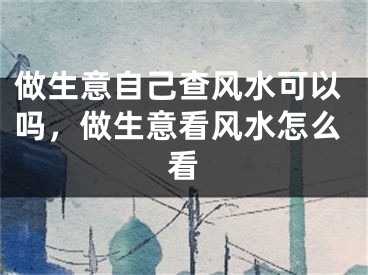 做生意自己查风水可以吗，做生意看风水怎么看