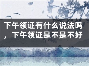 下午领证有什么说法吗，下午领证是不是不好