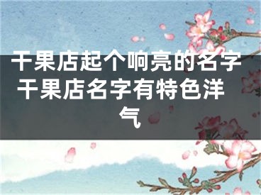 干果店起个响亮的名字 干果店名字有特色洋气