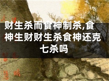 财生杀而食神制杀,食神生财财生杀食神还克七杀吗