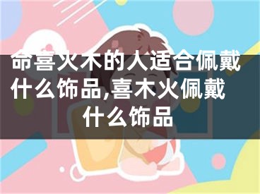 命喜火木的人适合佩戴什么饰品,喜木火佩戴什么饰品