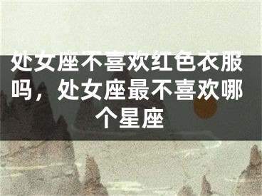 处女座不喜欢红色衣服吗，处女座最不喜欢哪个星座