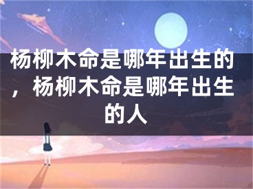 杨柳木命是哪年出生的，杨柳木命是哪年出生的人
