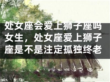 处女座会爱上狮子座吗女生，处女座爱上狮子座是不是注定孤独终老