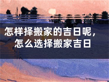 怎样择搬家的吉日呢，怎么选择搬家吉日