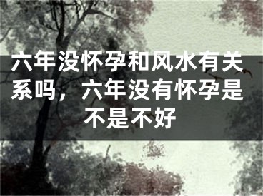 六年没怀孕和风水有关系吗，六年没有怀孕是不是不好