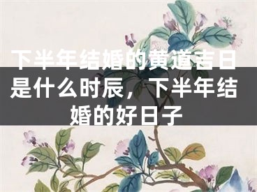 下半年结婚的黄道吉日是什么时辰,下半年结婚的好日子