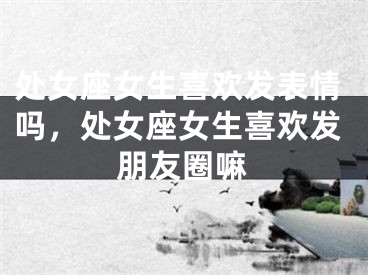 处女座女生喜欢发表情吗，处女座女生喜欢发朋友圈嘛