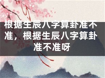 根据生辰八字算卦准不准，根据生辰八字算卦准不准呀