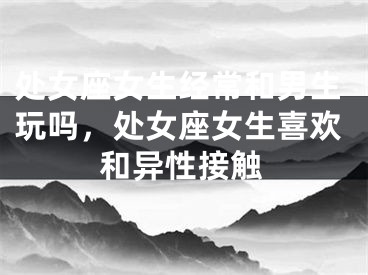 处女座女生经常和男生玩吗，处女座女生喜欢和异性接触