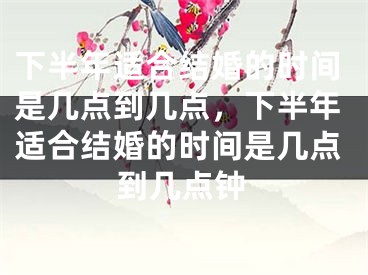 下半年适合结婚的时间是几点到几点，下半年适合结婚的时间是几点到几点钟