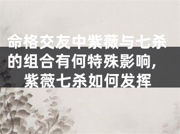 命格交友中紫薇与七杀的组合有何特殊影响,紫薇七杀如何发挥