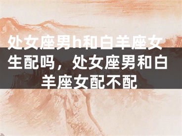 处女座男h和白羊座女生配吗，处女座男和白羊座女配不配