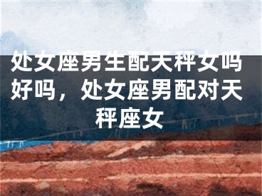 处女座男生配天秤女吗好吗,处女座男配对天秤座女