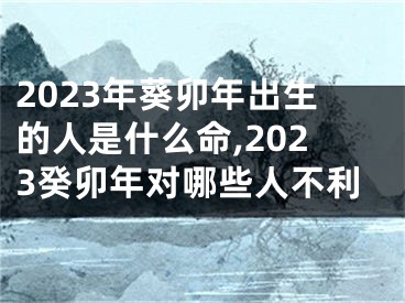 2023年葵卯年出生的人是什么命,2023癸卯年对哪些人不利
