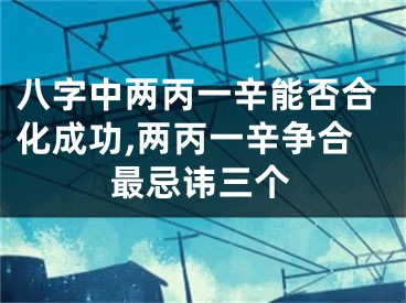 八字中两丙一辛能否合化成功,两丙一辛争合最忌讳三个