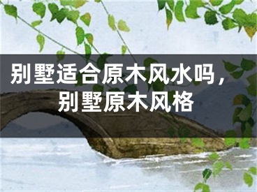 别墅适合原木风水吗，别墅原木风格