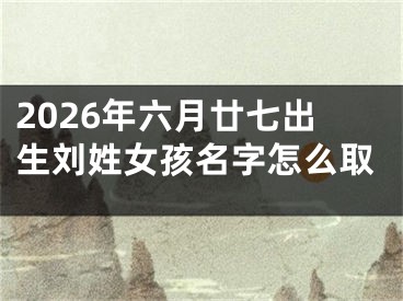2026年六月廿七出生刘姓女孩名字怎么取
