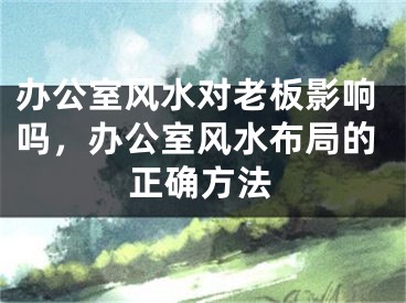 办公室风水对老板影响吗,办公室风水布局的正确方法