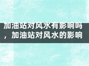加油站对风水有影响吗，加油站对风水的影响