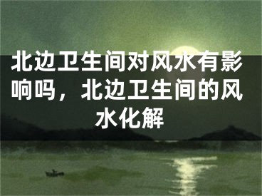 北边卫生间对风水有影响吗，北边卫生间的风水化解