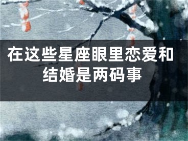 在这些星座眼里恋爱和结婚是两码事
